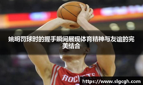 姚明罚球时的握手瞬间展现体育精神与友谊的完美结合