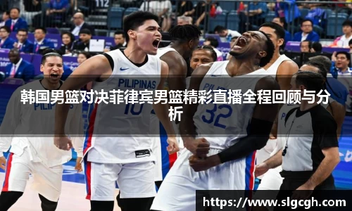 韩国男篮对决菲律宾男篮精彩直播全程回顾与分析